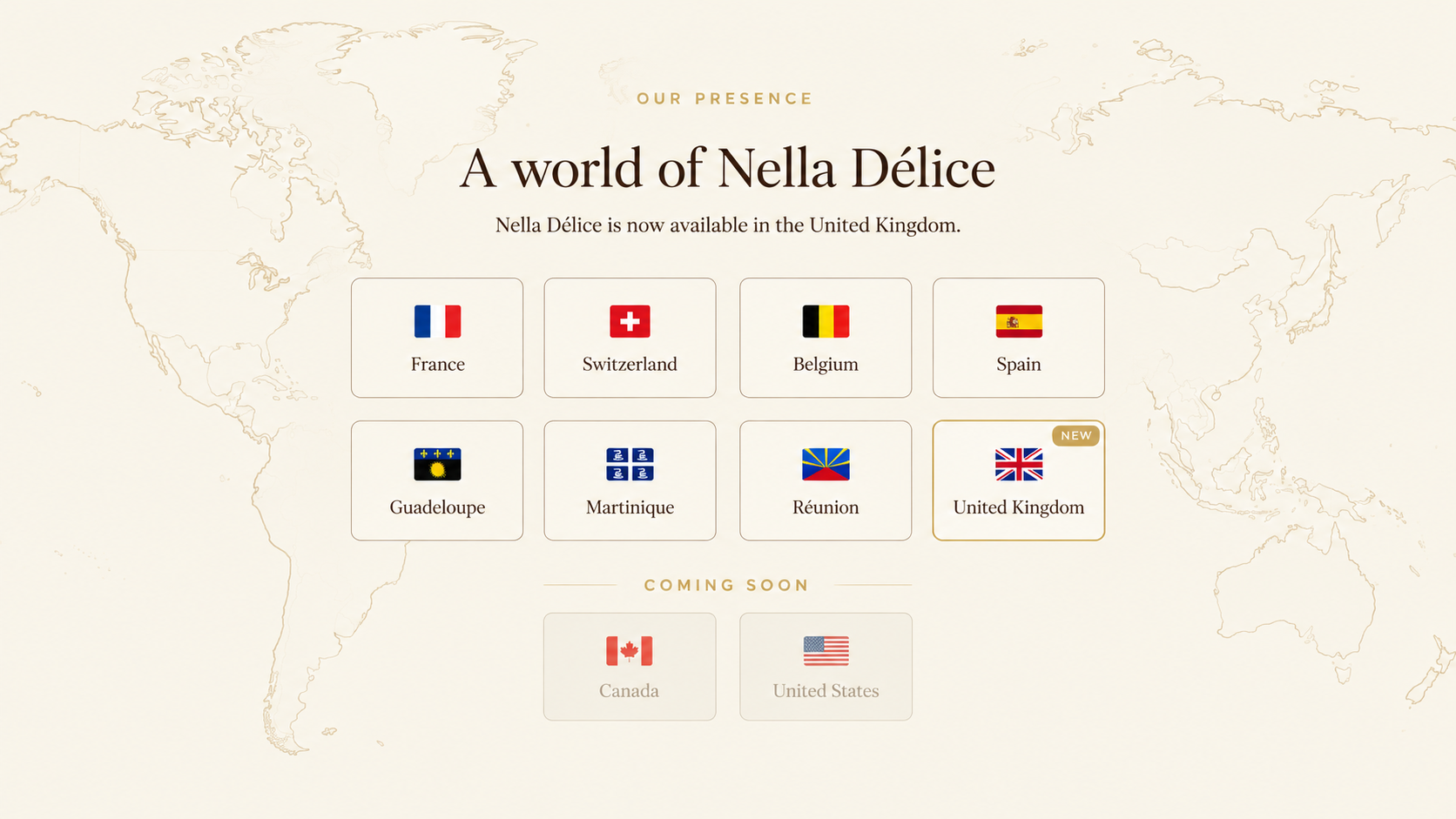 Nella Délice is available in France, Switzerland, Belgium, Spain, Guadeloupe, Martinique, Réunion and the United Kingdom. Canada and the United States are coming soon.
